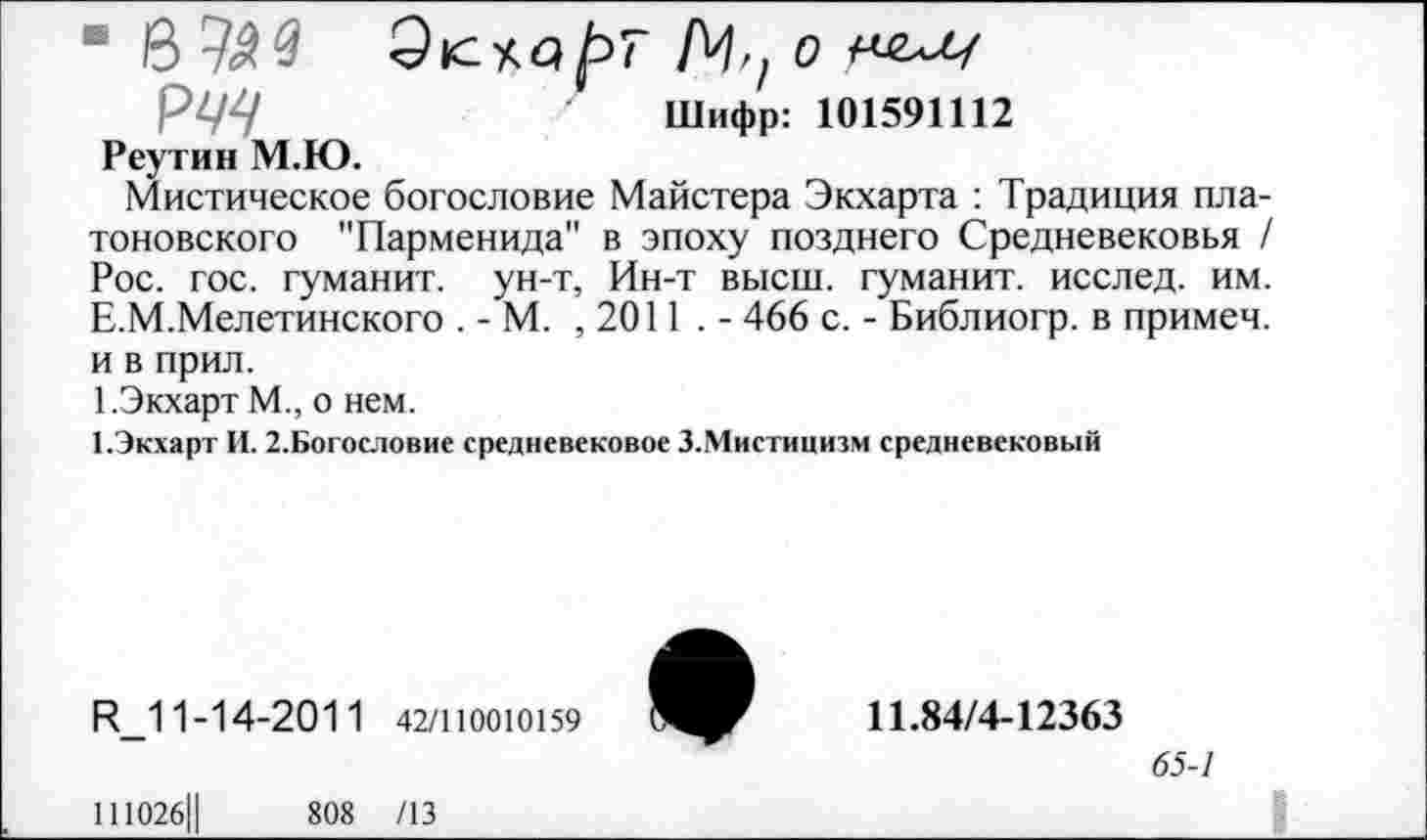 ﻿■ В 720	/Ч, о
РЩ	Шифр: 101591112
Реутин М.Ю.
Мистическое богословие Майстера Экхарта : Традиция платоновского "Парменида" в эпоху позднего Средневековья / Рос. гос. гуманит. ун-т, Ин-т высш, гуманит. исслед. им. Е.М.Мелетинского . - М. ,2011.- 466 с. - Библиогр. в примеч. и в прил.
1.Экхарт М., о нем.
1.Экхарт И. 2.Богословие средневековое З.Мистицизм средневековый
И_1 1-14-201 1 42/110010159
111026Ц	808 /13
11.84/4-12363
65-1